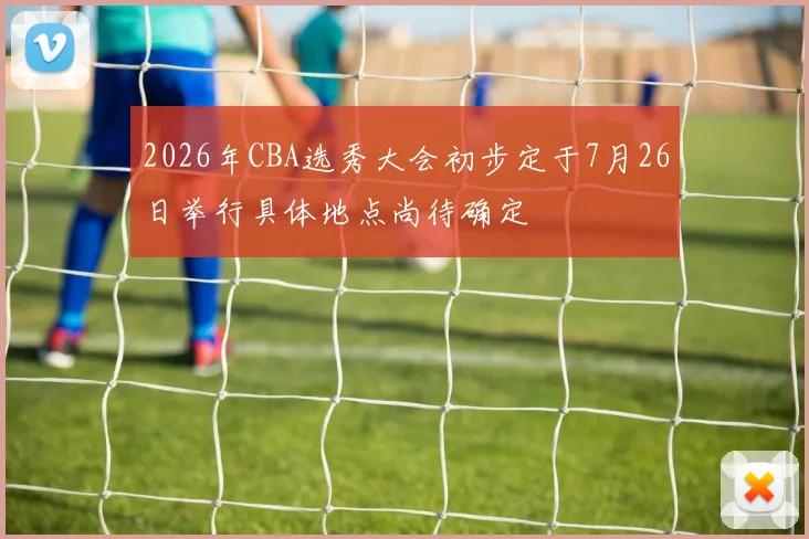 2026年CBA选秀大会初步定于7月26日举行具体地点尚待确定
