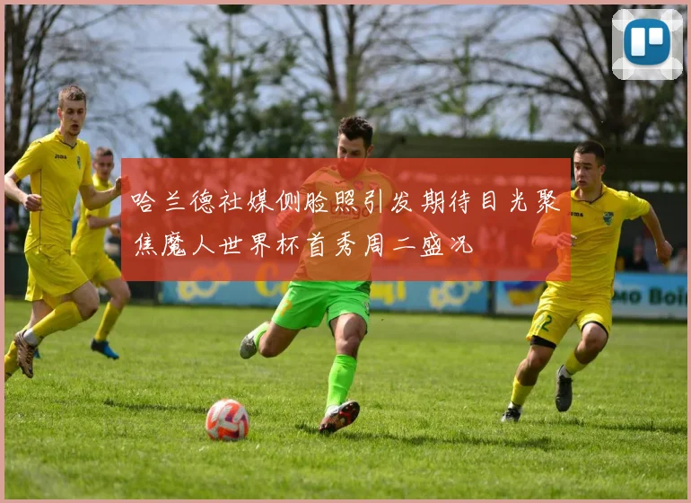 哈兰德社媒侧脸照引发期待目光聚焦魔人世界杯首秀周二盛况