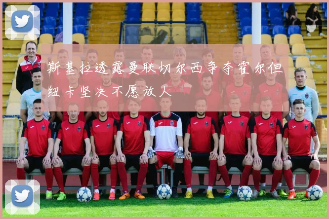 斯基拉透露曼联切尔西争夺霍尔但纽卡坚决不愿放人