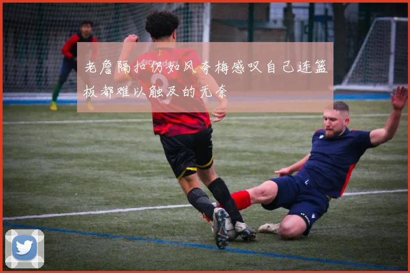 老詹隔扣仍如风夸梅感叹自己连篮板都难以触及的无奈