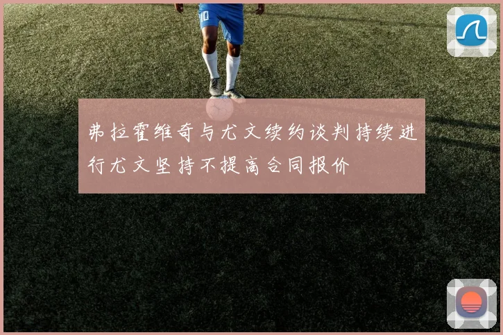 弗拉霍维奇与尤文续约谈判持续进行尤文坚持不提高合同报价