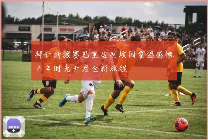 拜仁新援赛巴里告别埃因霍温感慨六年时光开启全新旅程