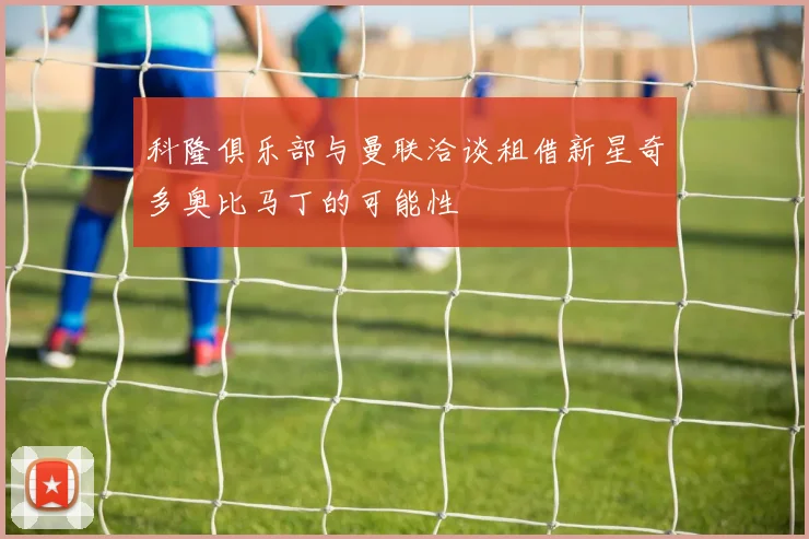 科隆俱乐部与曼联洽谈租借新星奇多奥比马丁的可能性