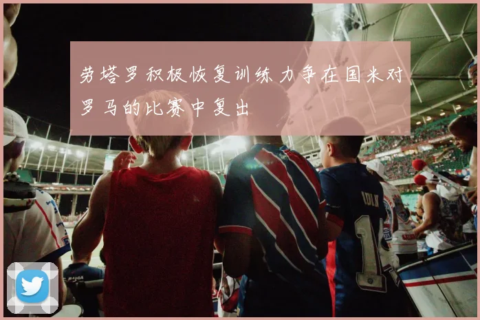 劳塔罗积极恢复训练力争在国米对罗马的比赛中复出