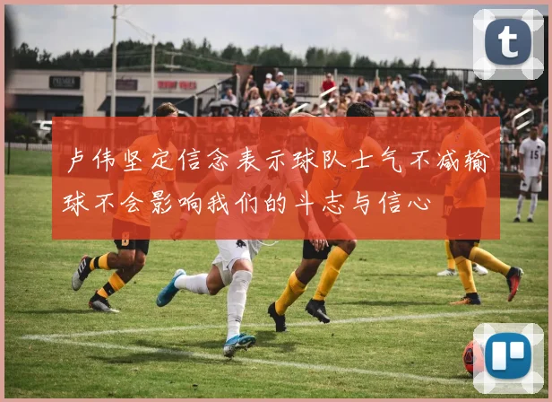 卢伟坚定信念表示球队士气不减输球不会影响我们的斗志与信心