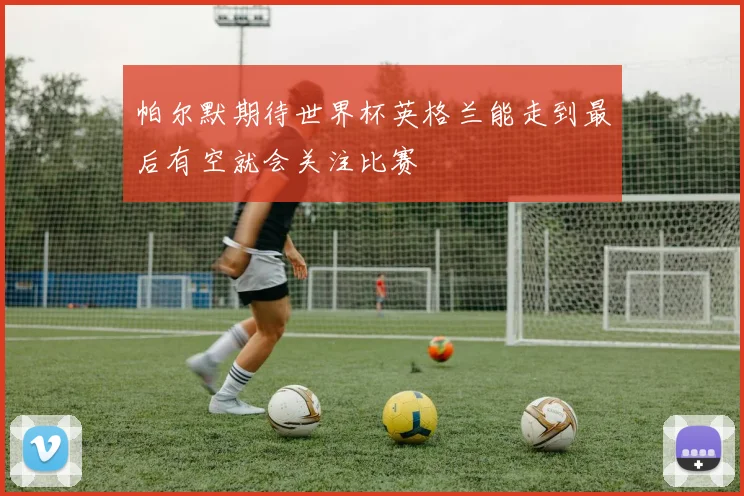 帕尔默期待世界杯英格兰能走到最后有空就会关注比赛