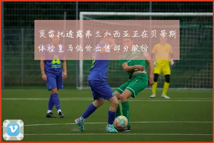莫雷托透露弗兰加西亚正在贝蒂斯体检皇马低价出售部分股份