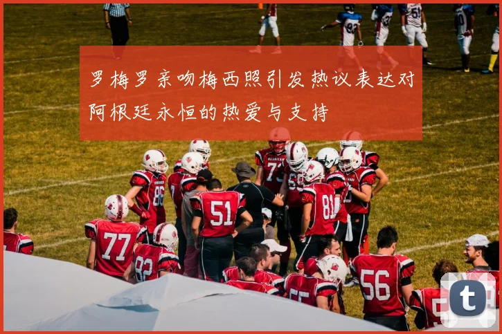 罗梅罗亲吻梅西照引发热议表达对阿根廷永恒的热爱与支持