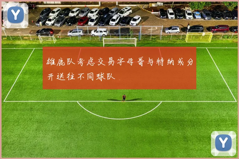 雄鹿队考虑交易字母哥与特纳或分开送往不同球队