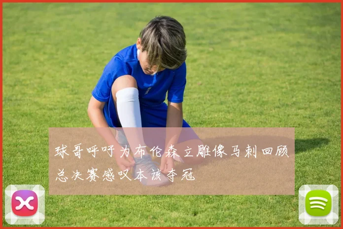 球哥呼吁为布伦森立雕像马刺回顾总决赛感叹本该夺冠