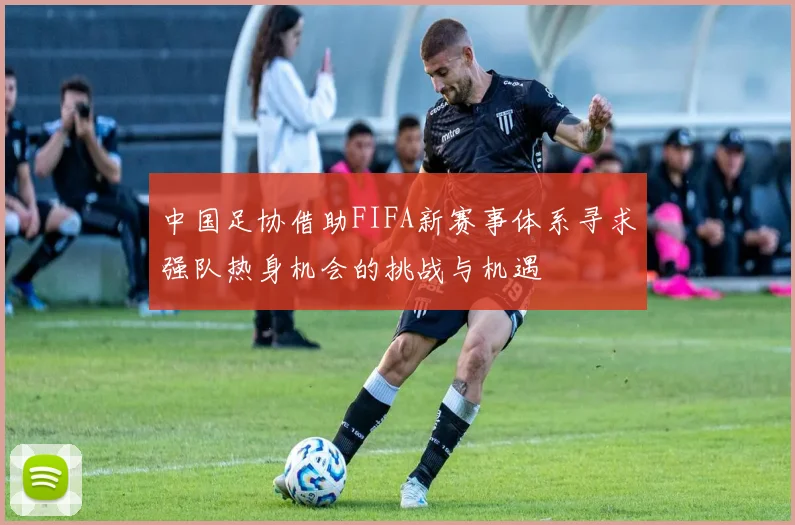 中国足协借助FIFA新赛事体系寻求强队热身机会的挑战与机遇