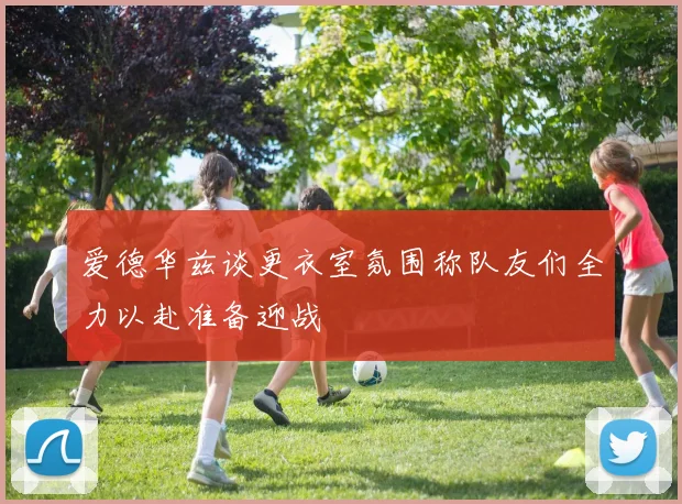 爱德华兹谈更衣室氛围称队友们全力以赴准备迎战