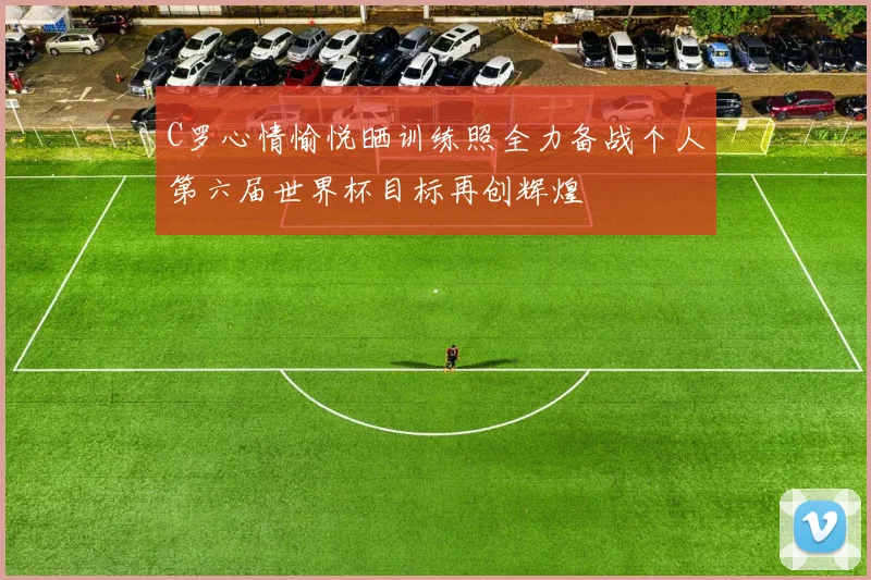 C罗心情愉悦晒训练照全力备战个人第六届世界杯目标再创辉煌