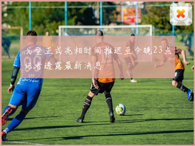 戈登正式亮相时间推迟至今晚23点记者透露最新消息
