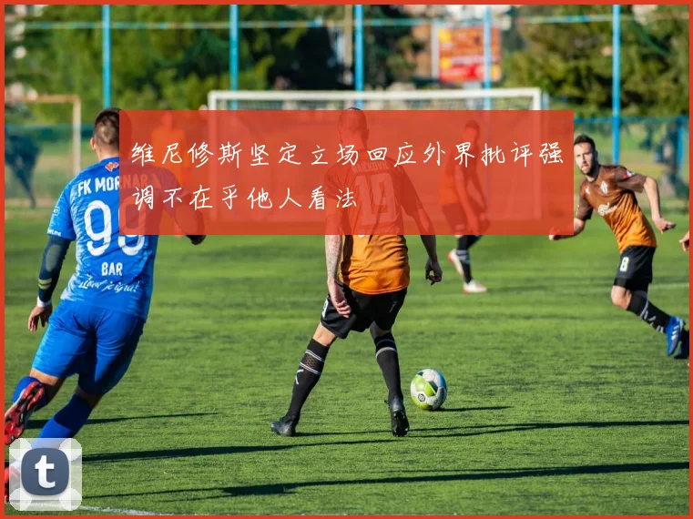 维尼修斯坚定立场回应外界批评强调不在乎他人看法