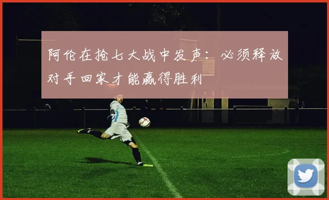 阿伦在抢七大战中发声：必须释放对手回家才能赢得胜利