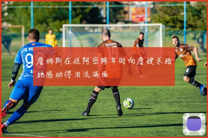 詹姆斯在迈阿密跨年时向詹嫂求婚她感动得泪流满面