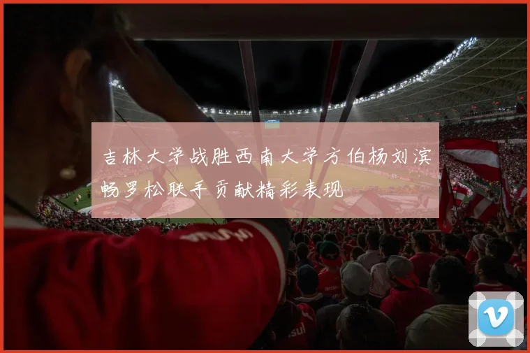 吉林大学战胜西南大学方伯杨刘滨畅罗松联手贡献精彩表现
