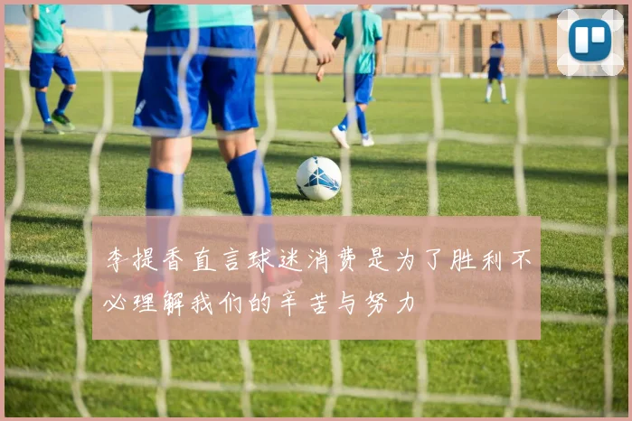 李提香直言球迷消费是为了胜利不必理解我们的辛苦与努力