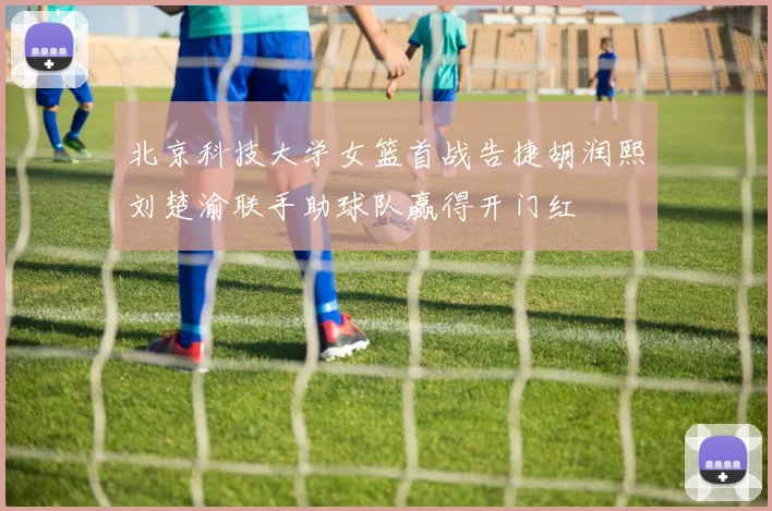 北京科技大学女篮首战告捷胡润熙刘楚渝联手助球队赢得开门红