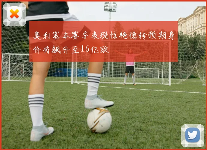 奥利塞本赛季表现惊艳德转预期身价将飙升至16亿欧