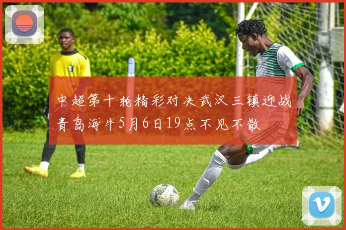 中超第十轮精彩对决武汉三镇迎战青岛海牛5月6日19点不见不散