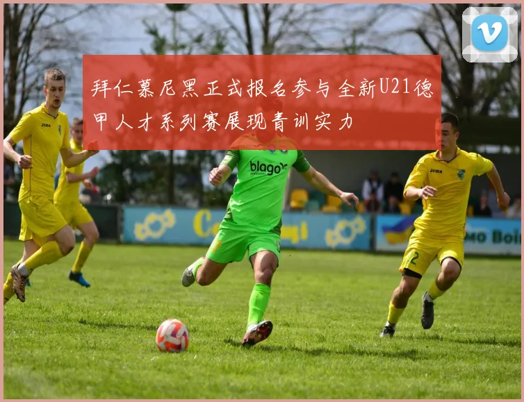 拜仁慕尼黑正式报名参与全新U21德甲人才系列赛展现青训实力