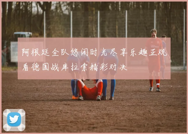 阿根廷全队悠闲时光尽享乐趣正观看德国战库拉索精彩对决