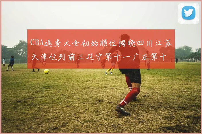 CBA选秀大会初始顺位揭晓四川江苏天津位列前三辽宁第十一广东第十六