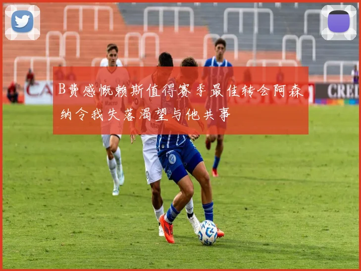 B费感慨赖斯值得赛季最佳转会阿森纳令我失落渴望与他共事
