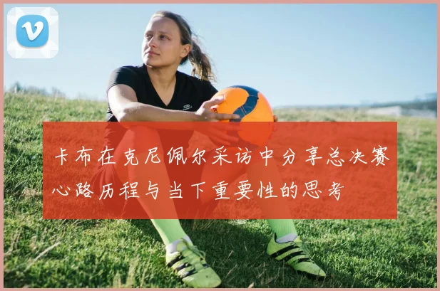 卡布在克尼佩尔采访中分享总决赛心路历程与当下重要性的思考