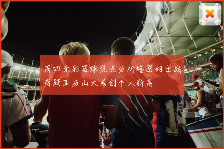 周四竞彩篮球焦点分析塔图姆出战存疑亚历山大或创个人新高
