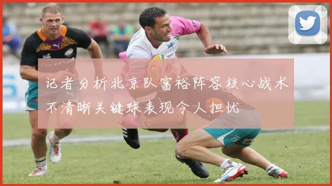 记者分析北京队富裕阵容核心战术不清晰关键球表现令人担忧