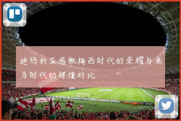 迪玛利亚感慨梅西时代的荣耀与老马时代的辉煌对比