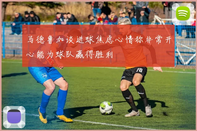 马德鲁加谈进球焦虑心情称非常开心能为球队赢得胜利
