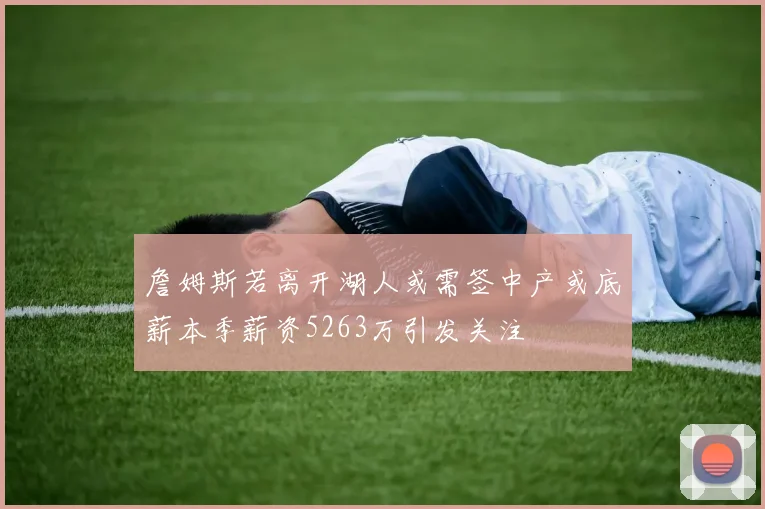詹姆斯若离开湖人或需签中产或底薪本季薪资5263万引发关注
