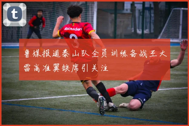 鲁媒报道泰山队全员训练备战王大雷高准翼缺席引关注