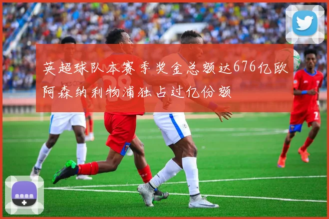英超球队本赛季奖金总额达676亿欧阿森纳利物浦独占过亿份额