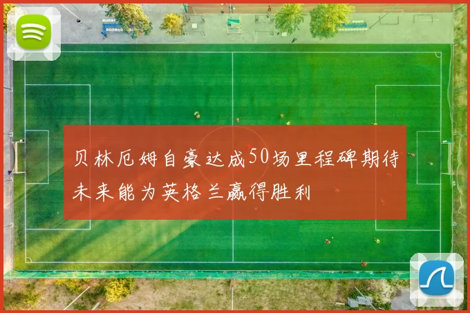 贝林厄姆自豪达成50场里程碑期待未来能为英格兰赢得胜利