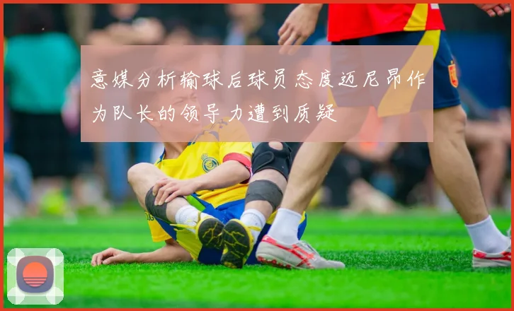 意媒分析输球后球员态度迈尼昂作为队长的领导力遭到质疑