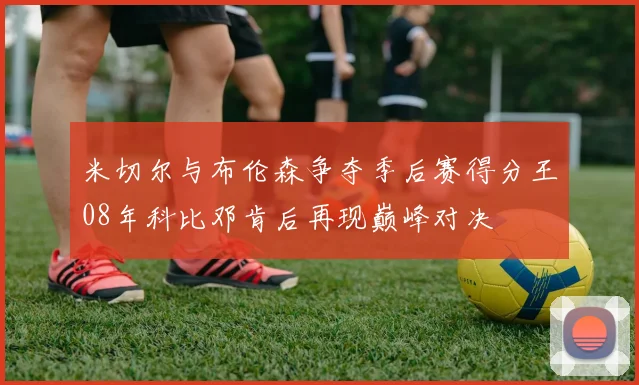 米切尔与布伦森争夺季后赛得分王08年科比邓肯后再现巅峰对决